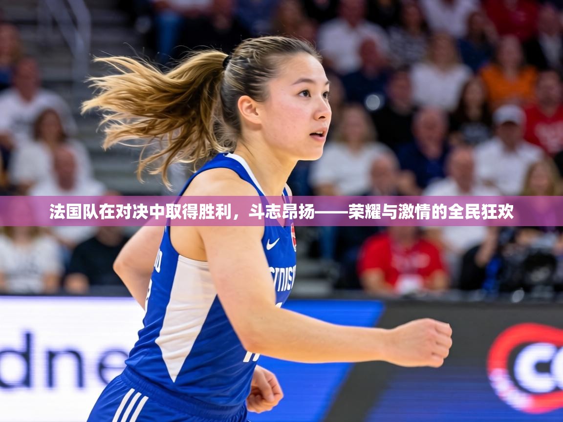 法国队在对决中取得胜利，斗志昂扬——荣耀与激情的全民狂欢